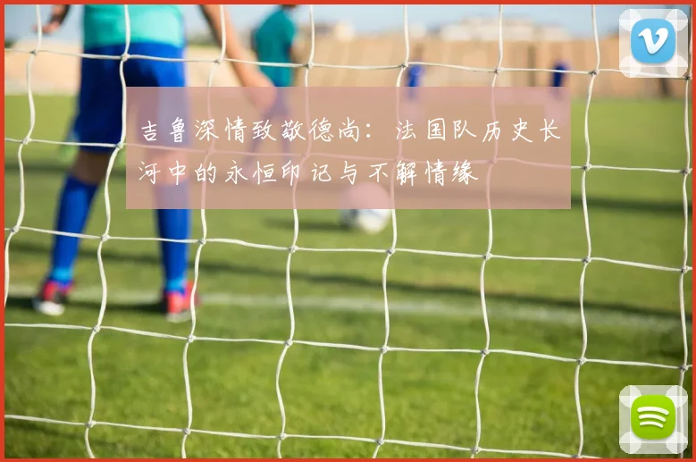 吉鲁深情致敬德尚：法国队历史长河中的永恒印记与不解情缘