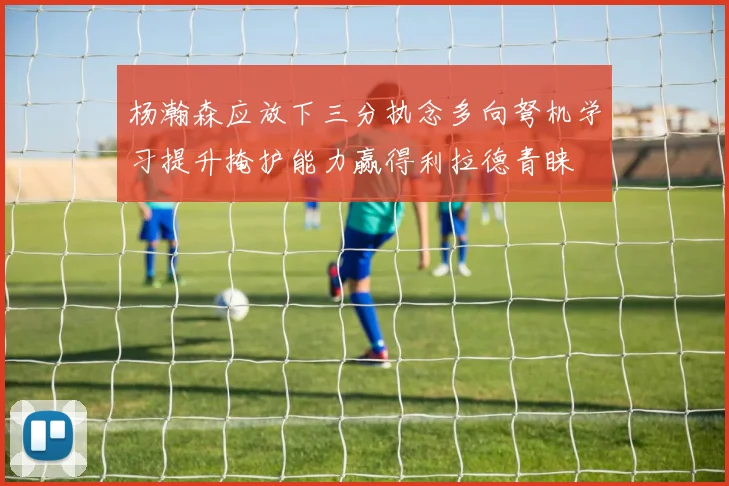 杨瀚森应放下三分执念多向弩机学习提升掩护能力赢得利拉德青睐