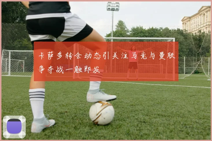 卡萨多转会动态引关注马竞与曼联争夺战一触即发