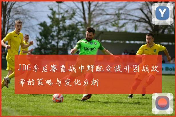 JDG季后赛首战中野配合提升团战效率的策略与变化分析