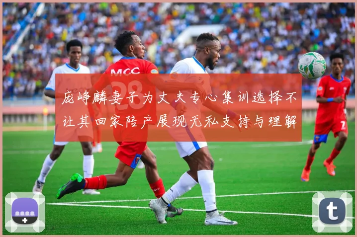 庞峥麟妻子为丈夫专心集训选择不让其回家陪产展现无私支持与理解