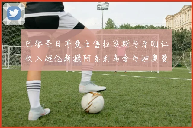 巴黎圣日耳曼出售拉莫斯与李刚仁收入超亿新援阿克利乌舍与迪奥曼德即将加盟