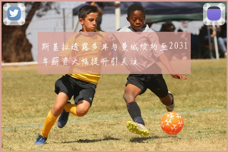 斯基拉透露多库与曼城续约至2031年薪资大幅提升引关注