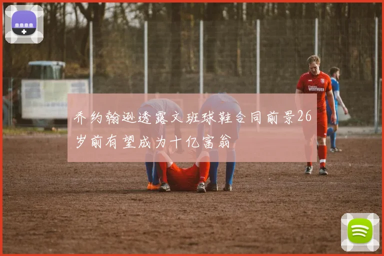 乔约翰逊透露文班球鞋合同前景26岁前有望成为十亿富翁