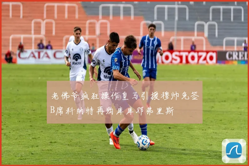 老佛爷疯狂操作皇马引援穆帅免签B席科纳特再购库库邓弗里斯