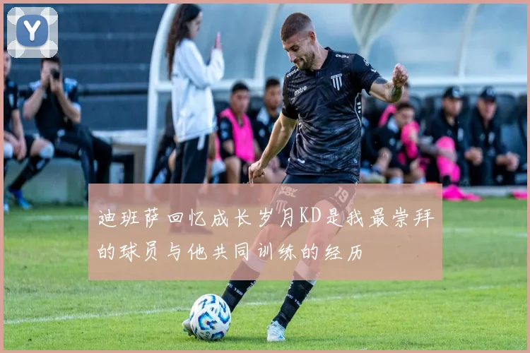 迪班萨回忆成长岁月KD是我最崇拜的球员与他共同训练的经历