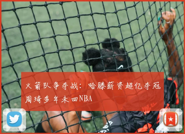火箭队争夺战：哈滕薪资超亿夺冠周琦多年未回NBA