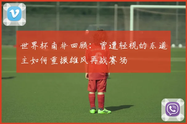 世界杯南非回顾：曾遭轻视的东道主如何重振雄风再战赛场