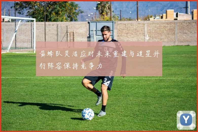 黄蜂队灵活应对未来重建与追星并行阵容保持竞争力