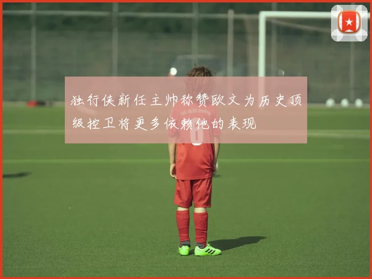 独行侠新任主帅称赞欧文为历史顶级控卫将更多依赖他的表现