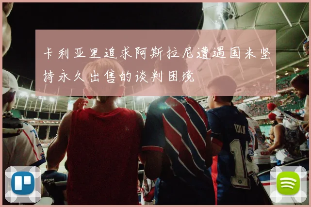 卡利亚里追求阿斯拉尼遭遇国米坚持永久出售的谈判困境