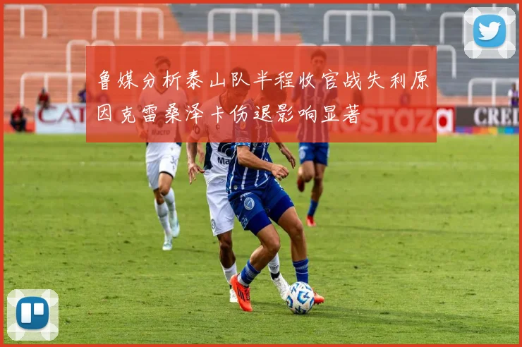 鲁媒分析泰山队半程收官战失利原因克雷桑泽卡伤退影响显著