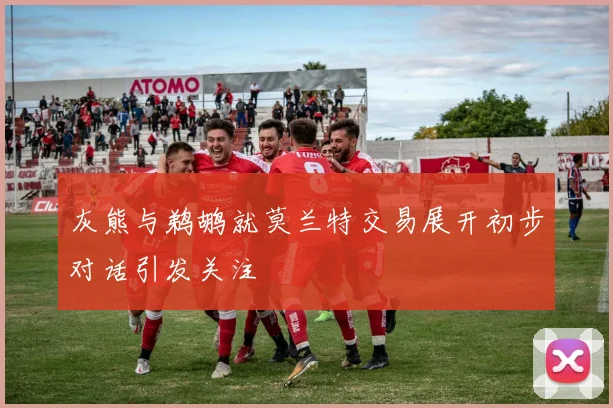 灰熊与鹈鹕就莫兰特交易展开初步对话引发关注