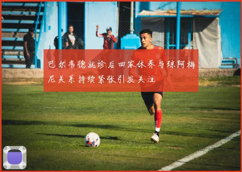 巴尔韦德就诊后回家休养与琼阿梅尼关系持续紧张引发关注