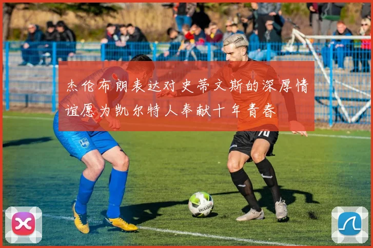 杰伦布朗表达对史蒂文斯的深厚情谊愿为凯尔特人奉献十年青春