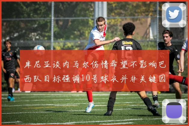 库尼亚谈内马尔伤情希望不影响巴西队目标强调10号球衣并非关键因素