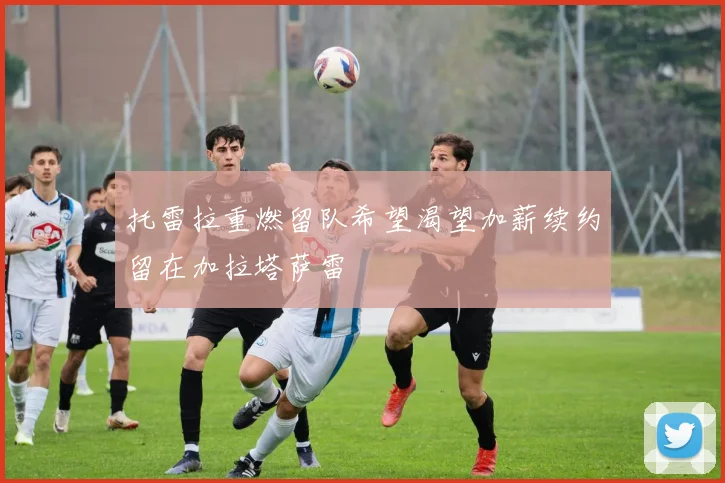 托雷拉重燃留队希望渴望加薪续约留在加拉塔萨雷