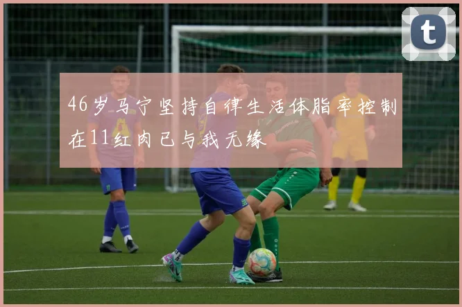 46岁马宁坚持自律生活体脂率控制在11红肉已与我无缘