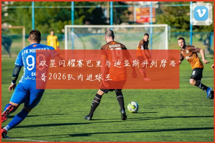 双星闪耀赛巴里与迪亚斯并列摩洛哥2026队内进球王